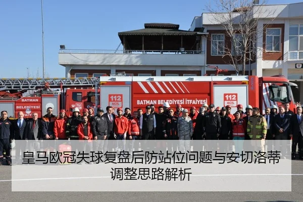 皇马欧冠失球复盘后防站位问题与安切洛蒂调整思路解析