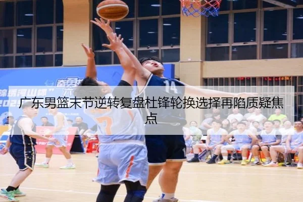 广东男篮末节逆转复盘杜锋轮换选择再陷质疑焦点
